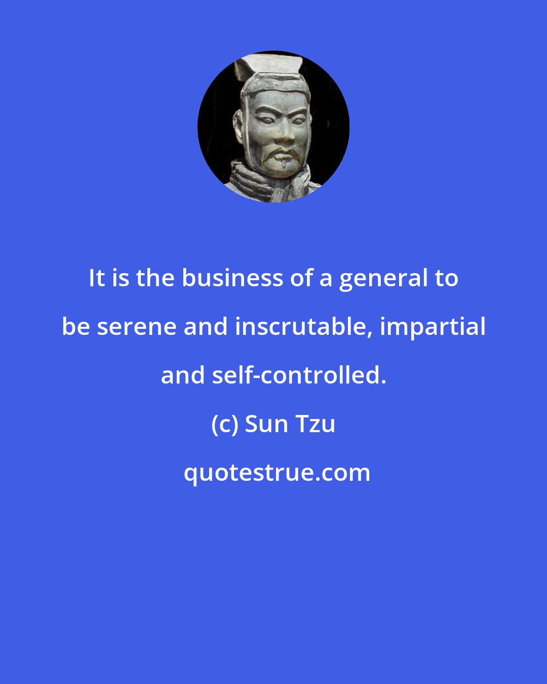 Sun Tzu: It is the business of a general to be serene and inscrutable, impartial and self-controlled.