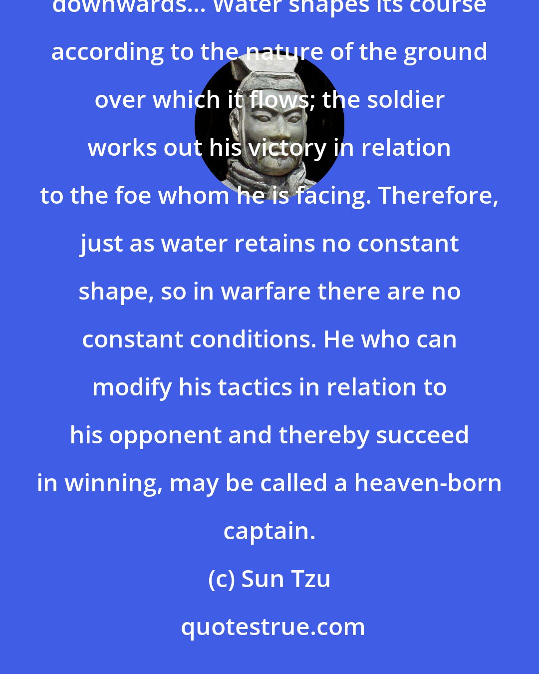 Sun Tzu: Military tactics are like unto water; for water in its natural course runs away from high places and hastens downwards... Water shapes its course according to the nature of the ground over which it flows; the soldier works out his victory in relation to the foe whom he is facing. Therefore, just as water retains no constant shape, so in warfare there are no constant conditions. He who can modify his tactics in relation to his opponent and thereby succeed in winning, may be called a heaven-born captain.