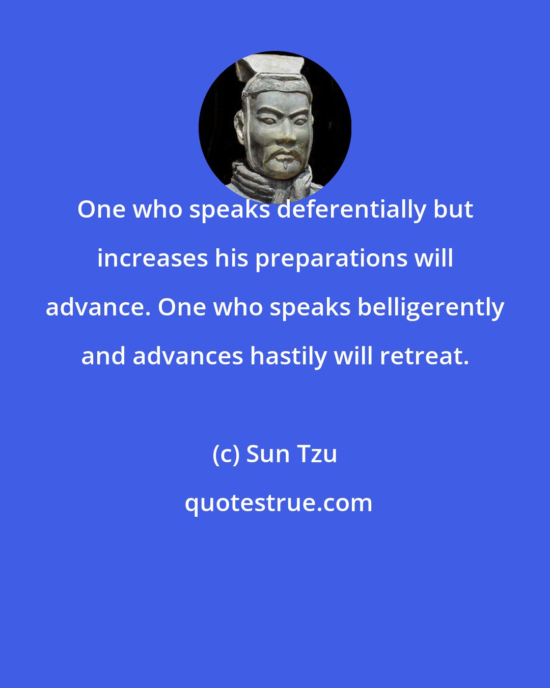 Sun Tzu: One who speaks deferentially but increases his preparations will advance. One who speaks belligerently and advances hastily will retreat.