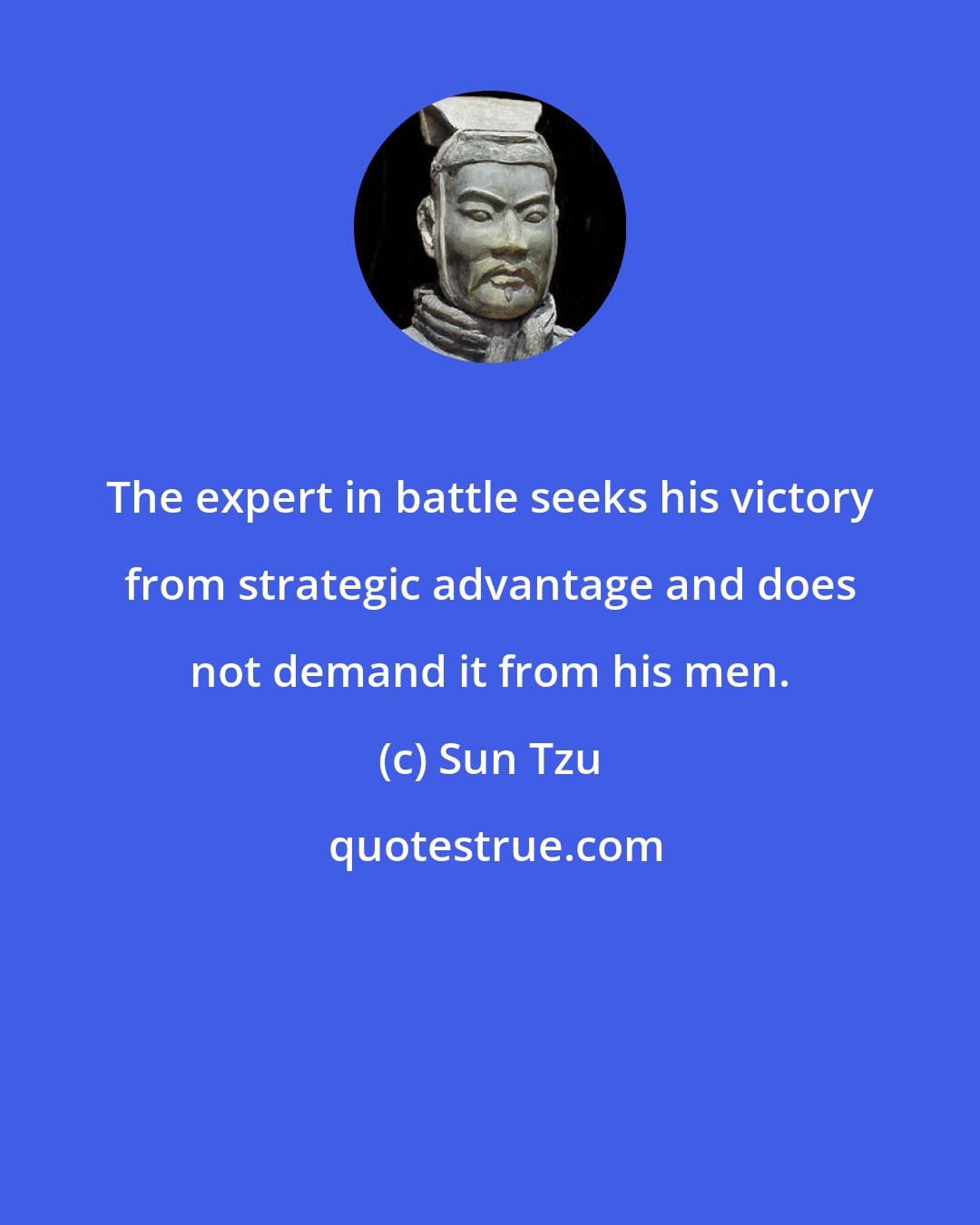 Sun Tzu: The expert in battle seeks his victory from strategic advantage and does not demand it from his men.