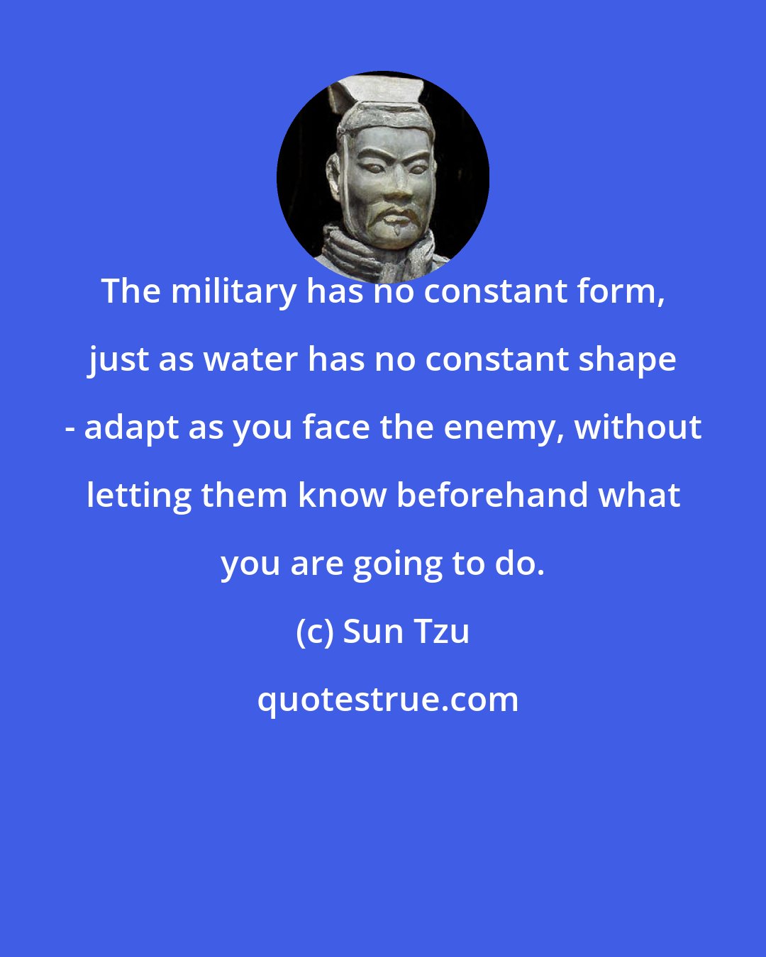 Sun Tzu: The military has no constant form, just as water has no constant shape - adapt as you face the enemy, without letting them know beforehand what you are going to do.