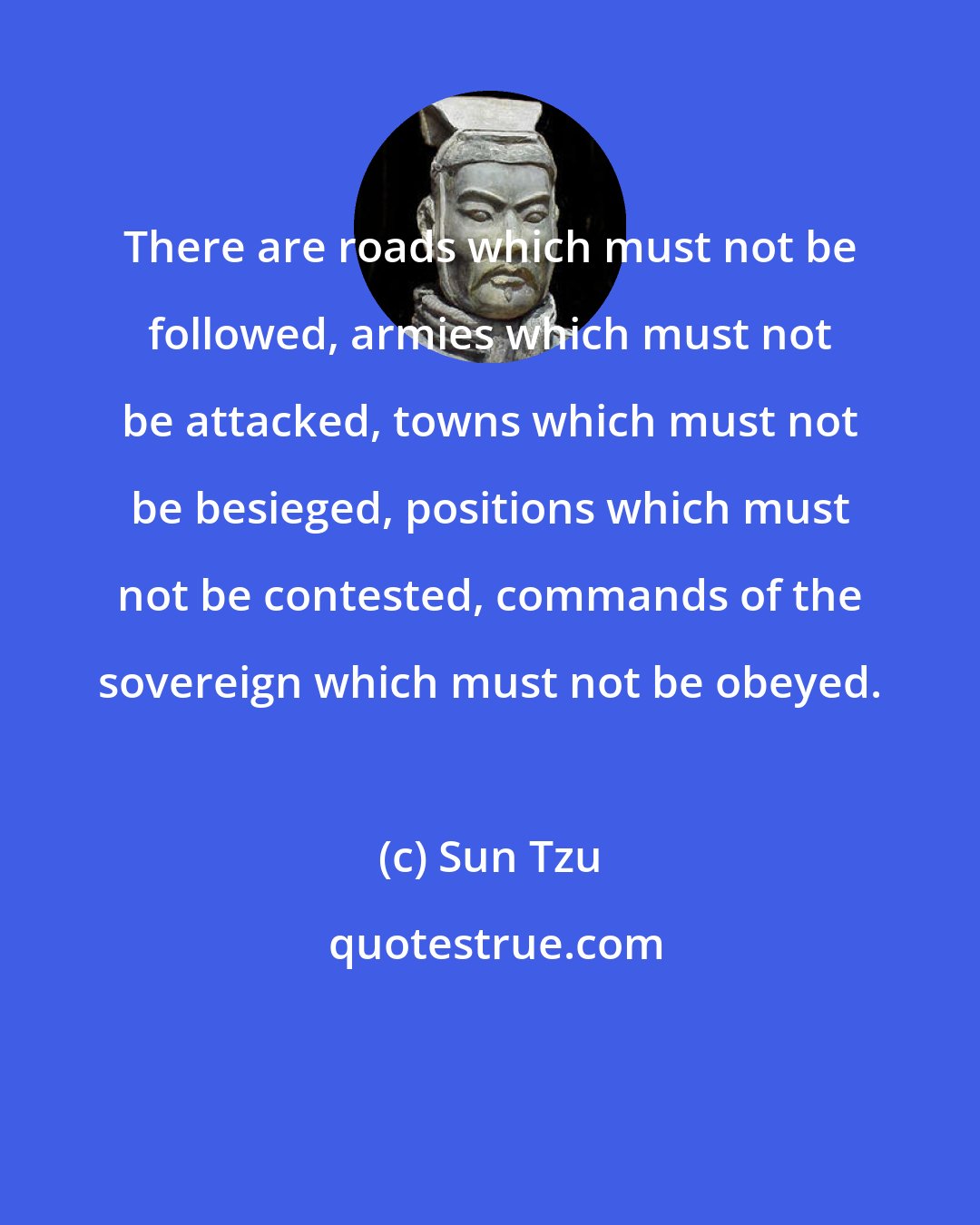 Sun Tzu: There are roads which must not be followed, armies which must not be attacked, towns which must not be besieged, positions which must not be contested, commands of the sovereign which must not be obeyed.