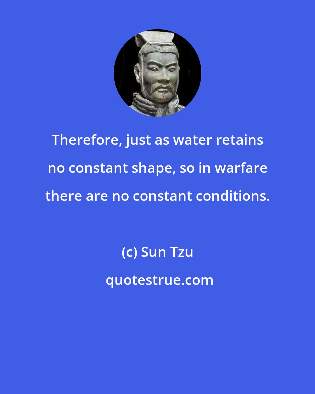 Sun Tzu: Therefore, just as water retains no constant shape, so in warfare there are no constant conditions.