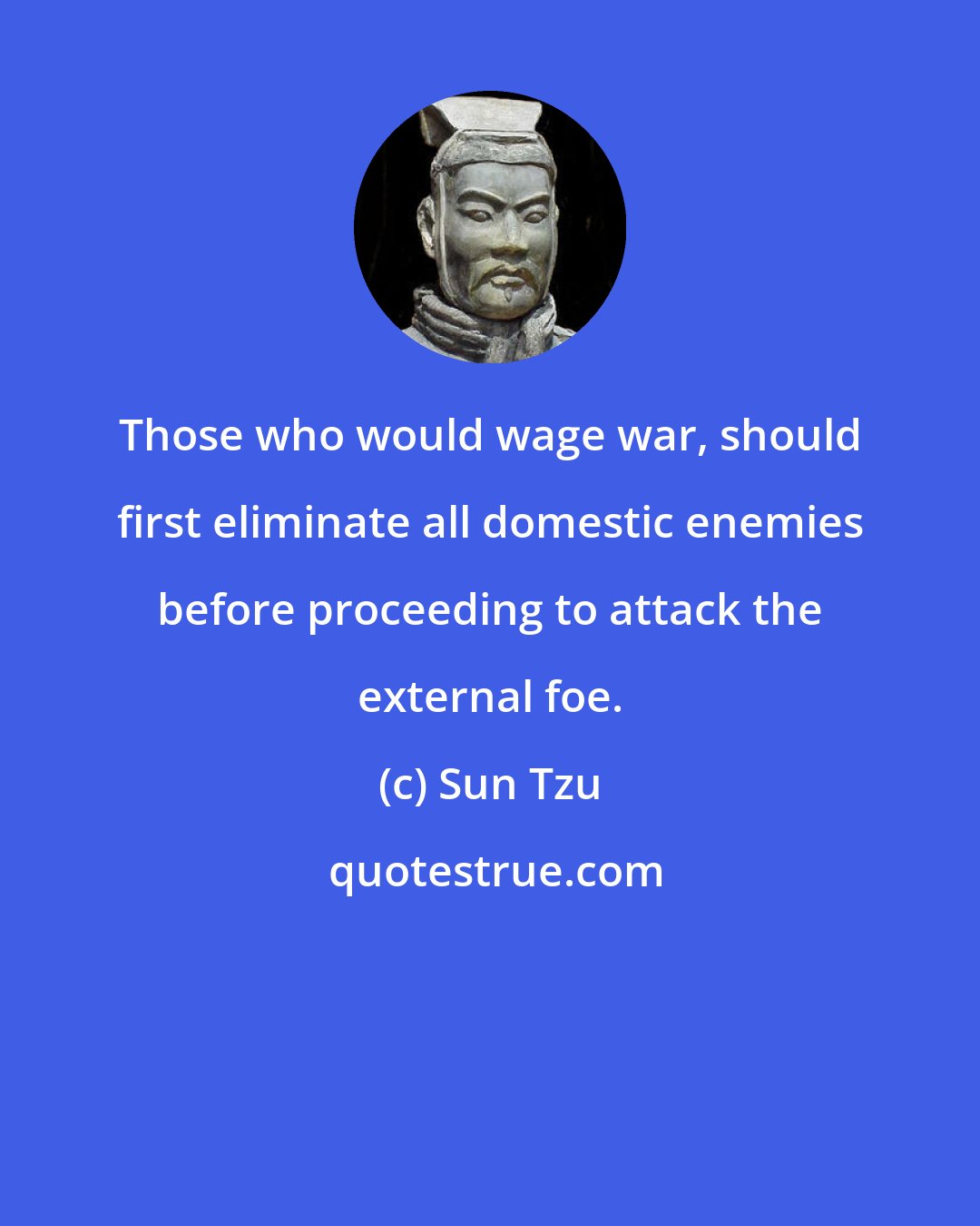 Sun Tzu: Those who would wage war, should first eliminate all domestic enemies before proceeding to attack the external foe.