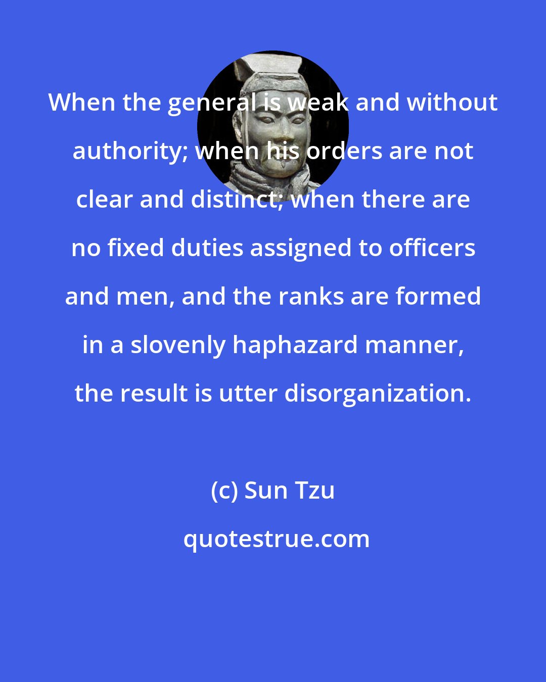 Sun Tzu: When the general is weak and without authority; when his orders are not clear and distinct; when there are no fixed duties assigned to officers and men, and the ranks are formed in a slovenly haphazard manner, the result is utter disorganization.