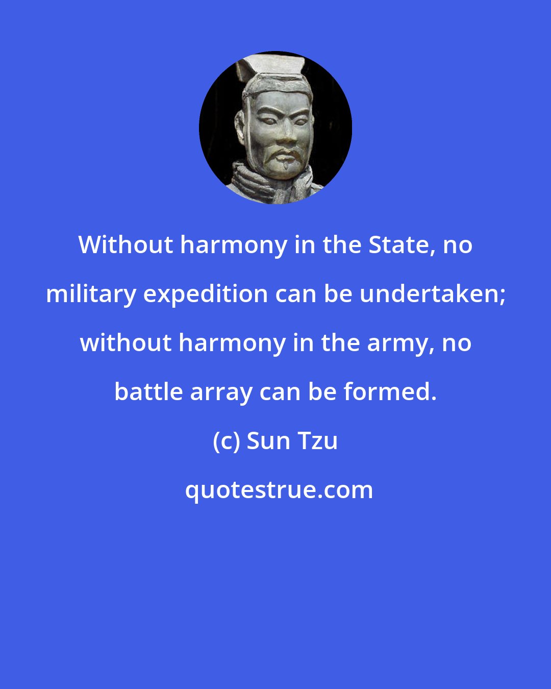 Sun Tzu: Without harmony in the State, no military expedition can be undertaken; without harmony in the army, no battle array can be formed.