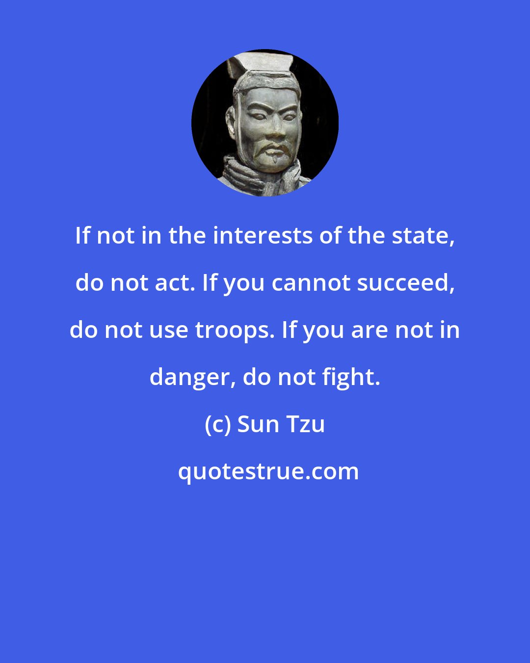 Sun Tzu: If not in the interests of the state, do not act. If you cannot succeed, do not use troops. If you are not in danger, do not fight.