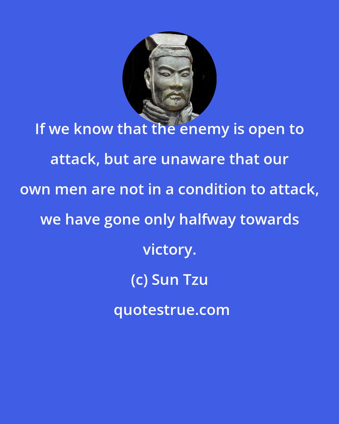 Sun Tzu: If we know that the enemy is open to attack, but are unaware that our own men are not in a condition to attack, we have gone only halfway towards victory.