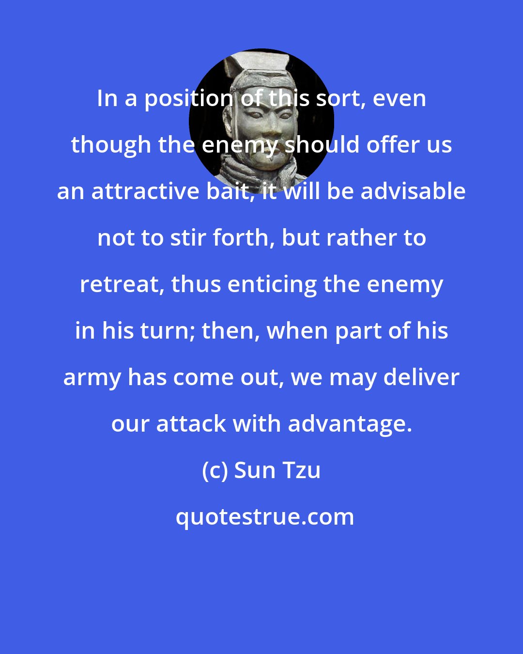 Sun Tzu: In a position of this sort, even though the enemy should offer us an attractive bait, it will be advisable not to stir forth, but rather to retreat, thus enticing the enemy in his turn; then, when part of his army has come out, we may deliver our attack with advantage.