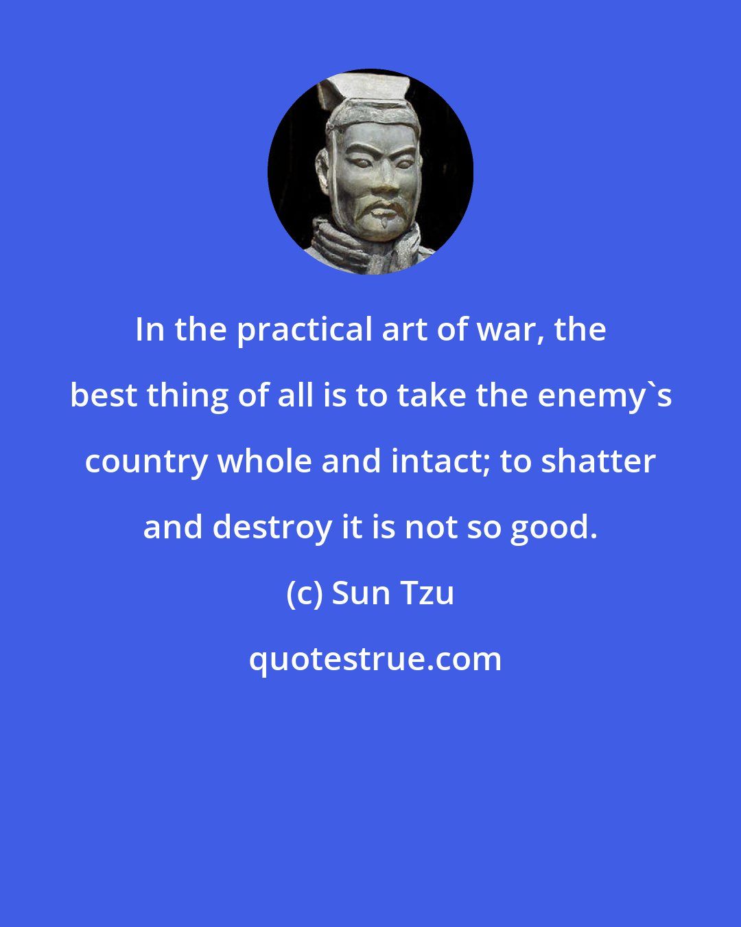 Sun Tzu: In the practical art of war, the best thing of all is to take the enemy's country whole and intact; to shatter and destroy it is not so good.