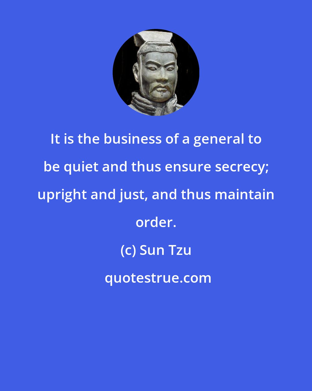 Sun Tzu: It is the business of a general to be quiet and thus ensure secrecy; upright and just, and thus maintain order.