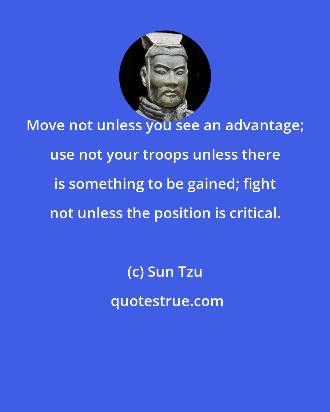 Sun Tzu: Move not unless you see an advantage; use not your troops unless there is something to be gained; fight not unless the position is critical.