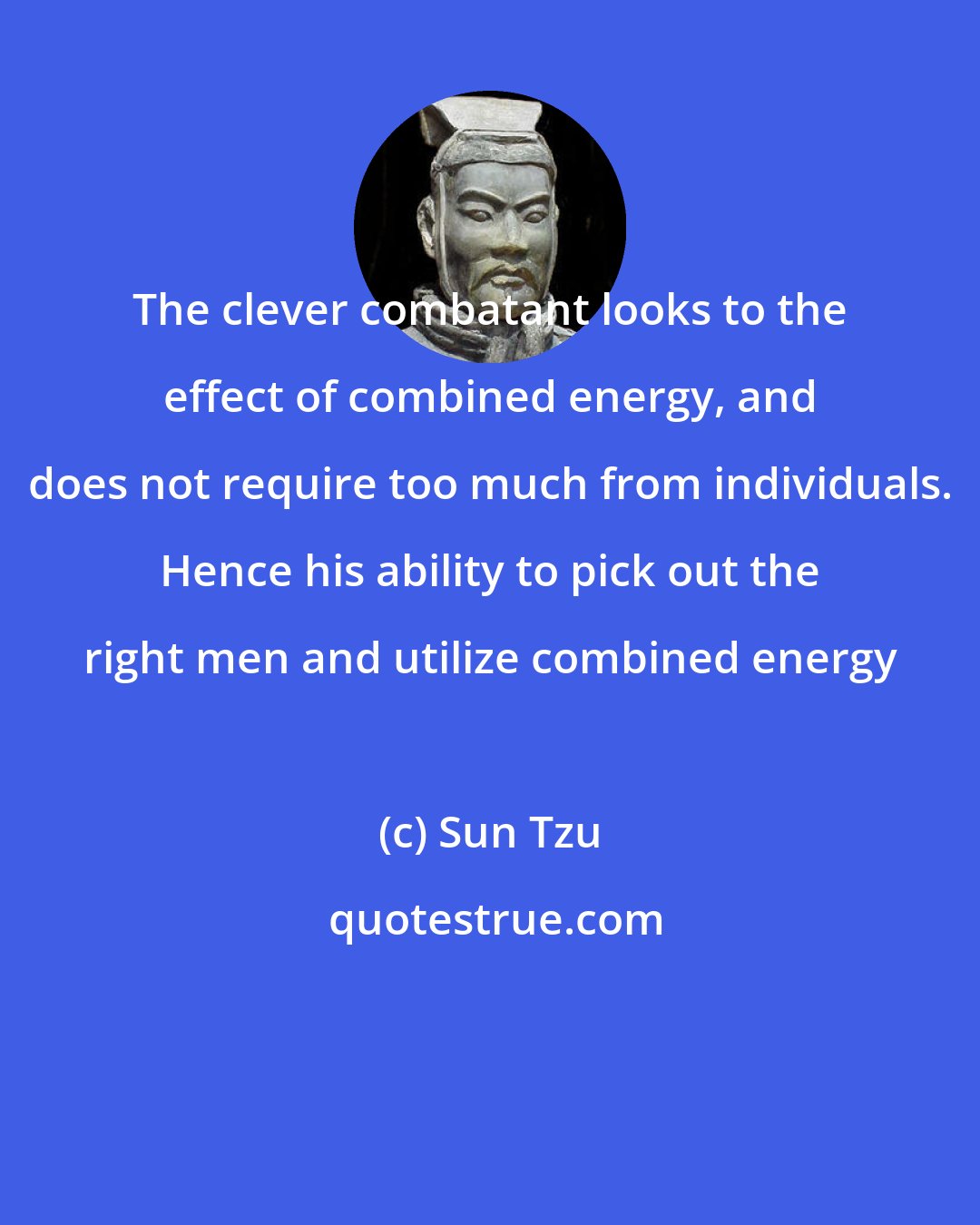 Sun Tzu: The clever combatant looks to the effect of combined energy, and does not require too much from individuals. Hence his ability to pick out the right men and utilize combined energy