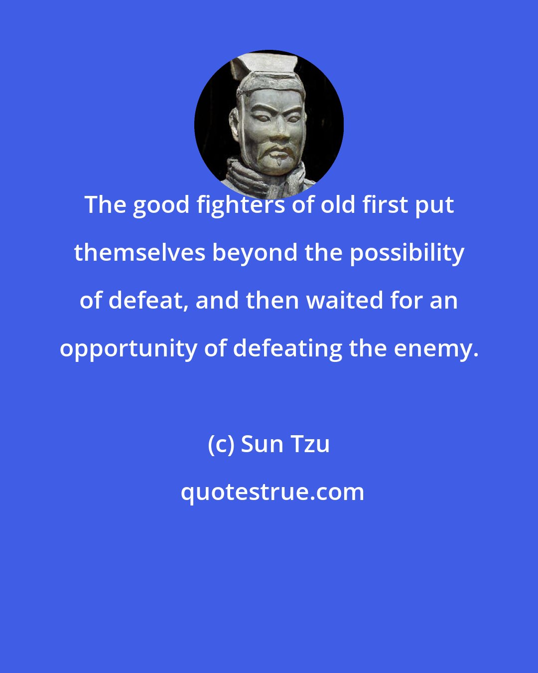Sun Tzu: The good fighters of old first put themselves beyond the possibility of defeat, and then waited for an opportunity of defeating the enemy.
