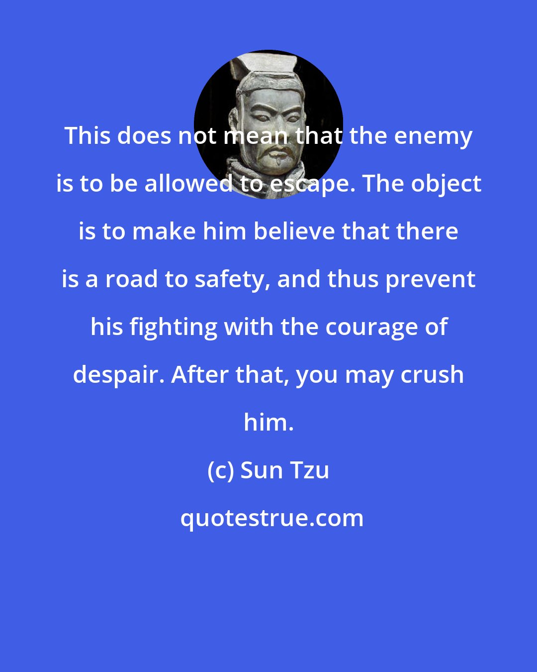 Sun Tzu: This does not mean that the enemy is to be allowed to escape. The object is to make him believe that there is a road to safety, and thus prevent his fighting with the courage of despair. After that, you may crush him.