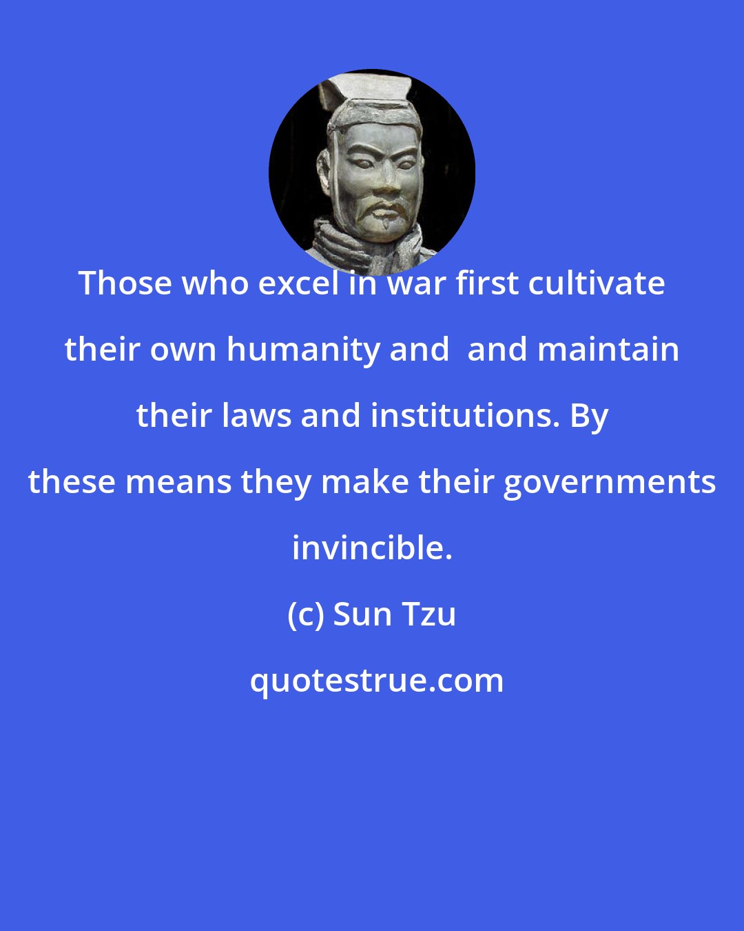 Sun Tzu: Those who excel in war first cultivate their own humanity and  and maintain their laws and institutions. By these means they make their governments invincible.