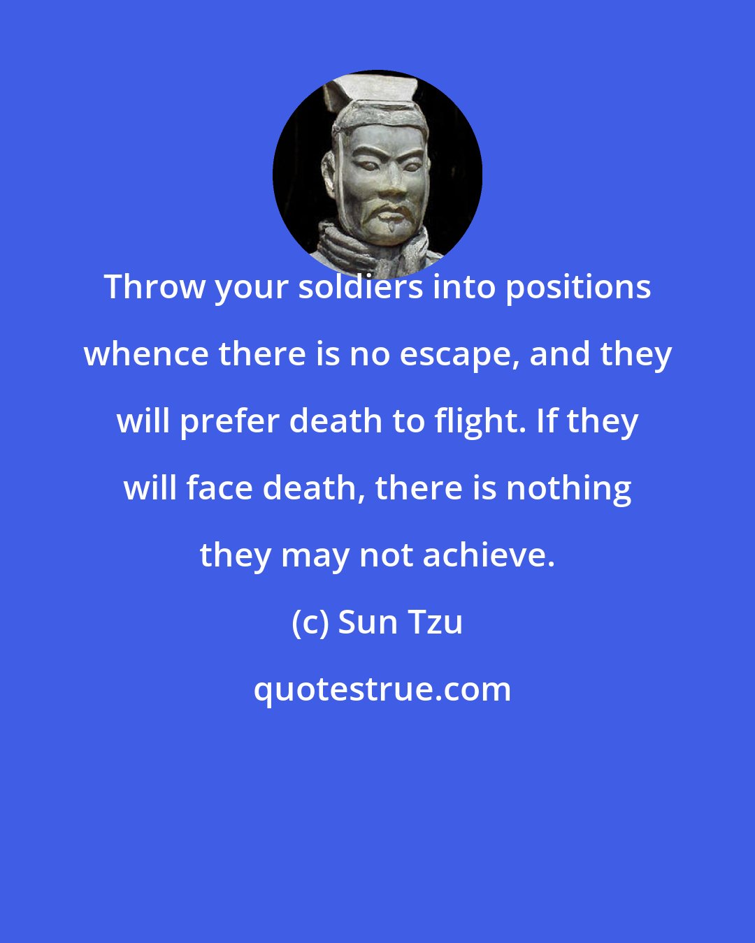 Sun Tzu: Throw your soldiers into positions whence there is no escape, and they will prefer death to flight. If they will face death, there is nothing they may not achieve.