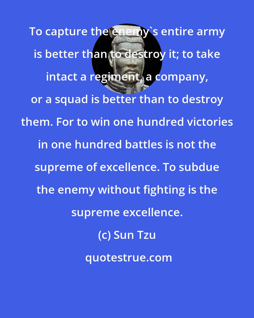 Sun Tzu: To capture the enemy's entire army is better than to destroy it; to take intact a regiment, a company, or a squad is better than to destroy them. For to win one hundred victories in one hundred battles is not the supreme of excellence. To subdue the enemy without fighting is the supreme excellence.