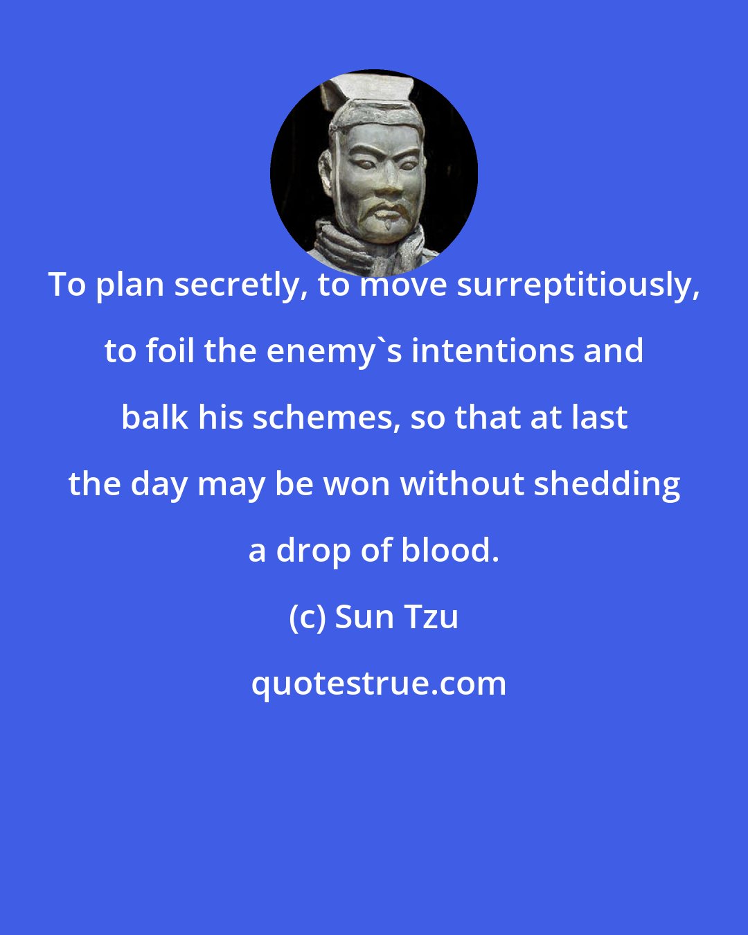 Sun Tzu: To plan secretly, to move surreptitiously, to foil the enemy's intentions and balk his schemes, so that at last the day may be won without shedding a drop of blood.