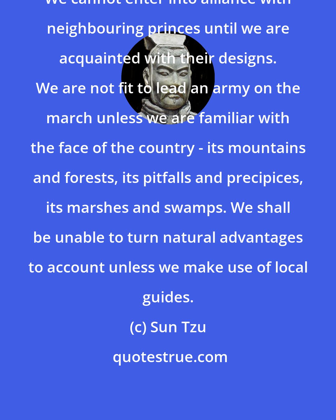 Sun Tzu: We cannot enter into alliance with neighbouring princes until we are acquainted with their designs. We are not fit to lead an army on the march unless we are familiar with the face of the country - its mountains and forests, its pitfalls and precipices, its marshes and swamps. We shall be unable to turn natural advantages to account unless we make use of local guides.