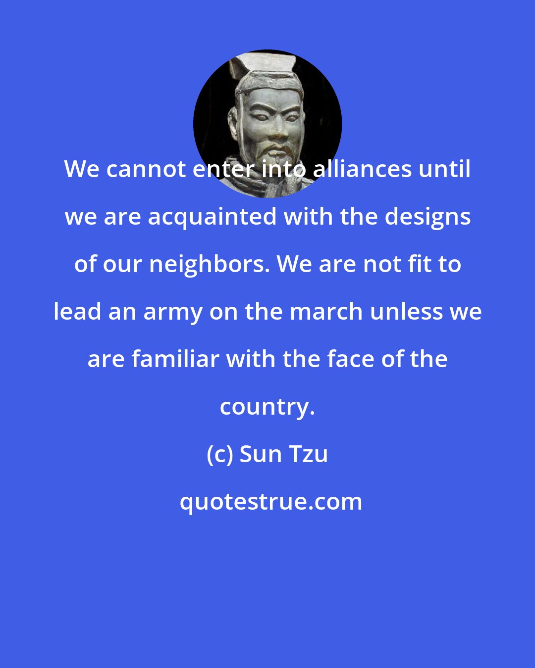 Sun Tzu: We cannot enter into alliances until we are acquainted with the designs of our neighbors. We are not fit to lead an army on the march unless we are familiar with the face of the country.