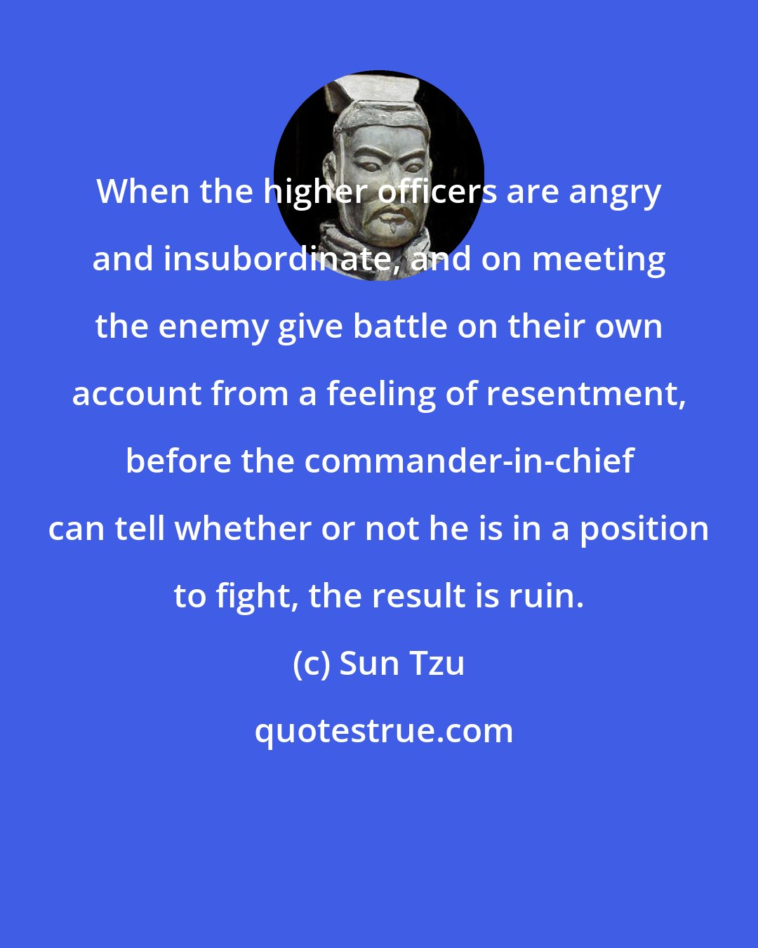 Sun Tzu: When the higher officers are angry and insubordinate, and on meeting the enemy give battle on their own account from a feeling of resentment, before the commander-in-chief can tell whether or not he is in a position to fight, the result is ruin.