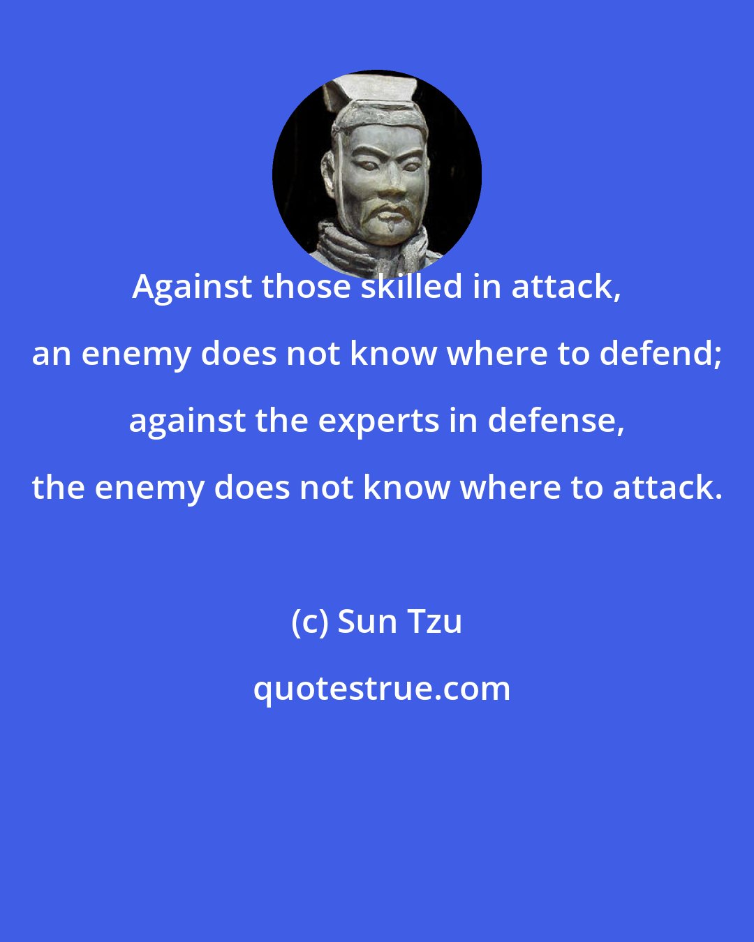 Sun Tzu: Against those skilled in attack, an enemy does not know where to defend; against the experts in defense, the enemy does not know where to attack.