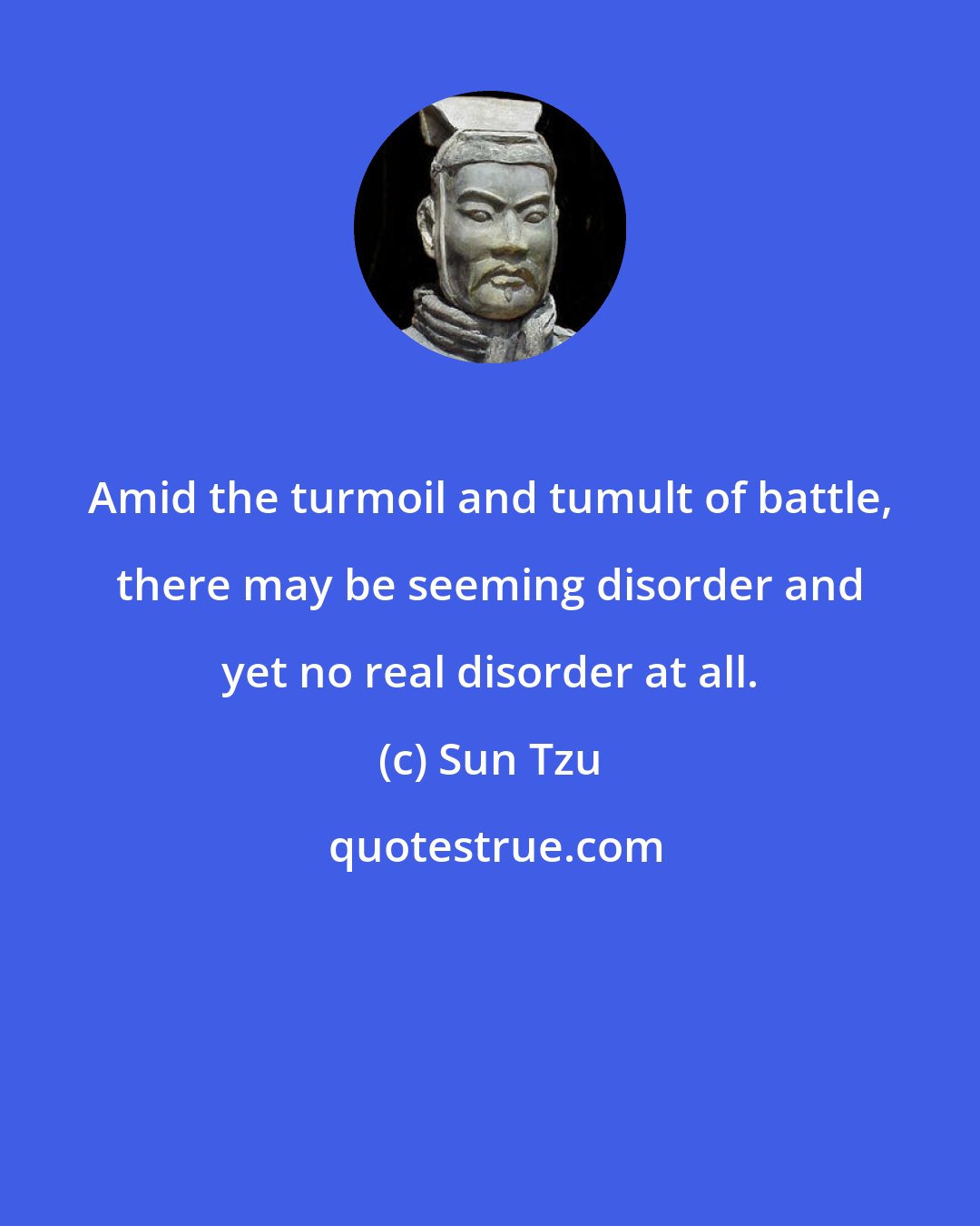 Sun Tzu: Amid the turmoil and tumult of battle, there may be seeming disorder and yet no real disorder at all.