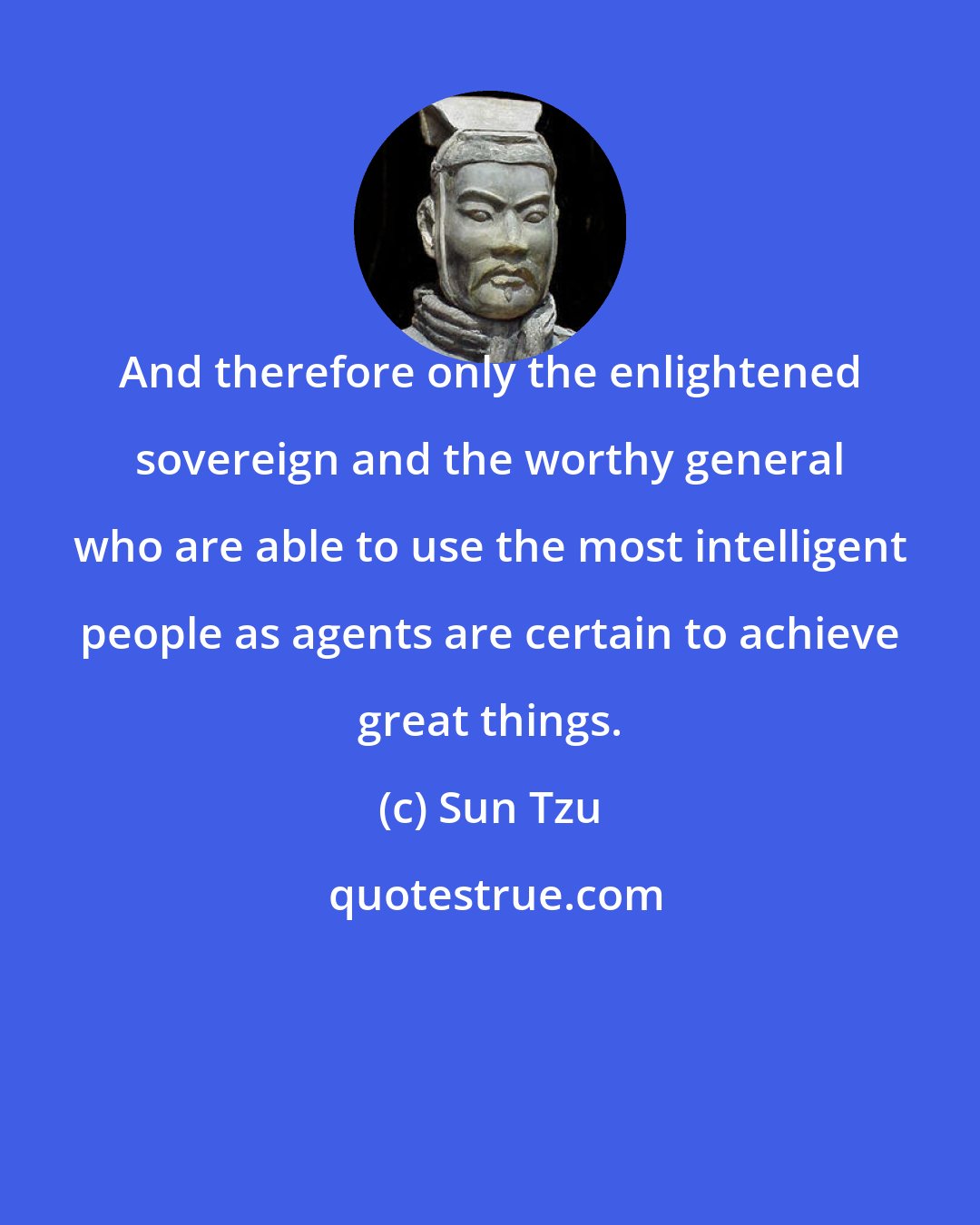 Sun Tzu: And therefore only the enlightened sovereign and the worthy general who are able to use the most intelligent people as agents are certain to achieve great things.