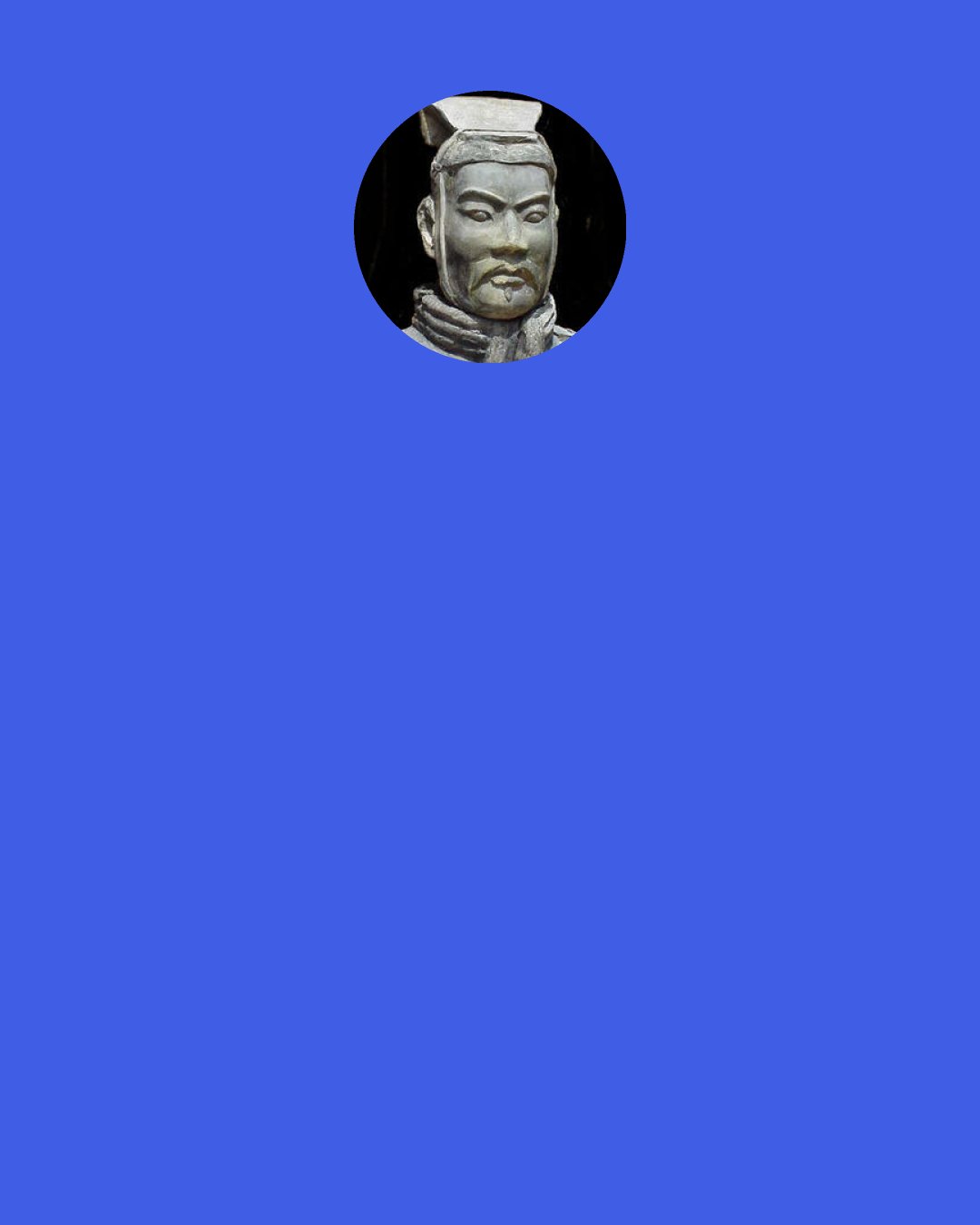 Sun Tzu: If asked how to cope with a great host of the enemy in orderly array and on the point of marching to the attack, I should say: "Begin by seizing something which your opponent holds dear; then he will be amenable to your will." Rapidity is the essence of war: take advantage of the enemy's unreadiness, make your way by unexpected routes, and attack unguarded spots.