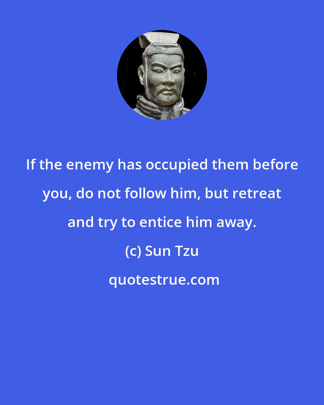 Sun Tzu: If the enemy has occupied them before you, do not follow him, but retreat and try to entice him away.