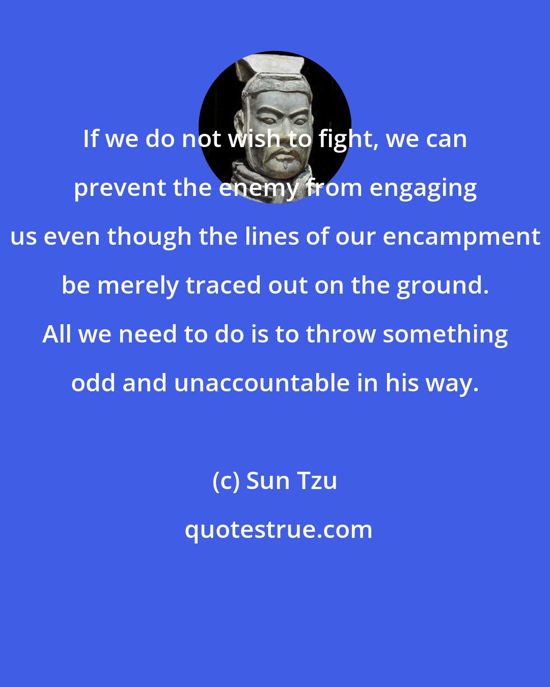 Sun Tzu: If we do not wish to fight, we can prevent the enemy from engaging us even though the lines of our encampment be merely traced out on the ground. All we need to do is to throw something odd and unaccountable in his way.