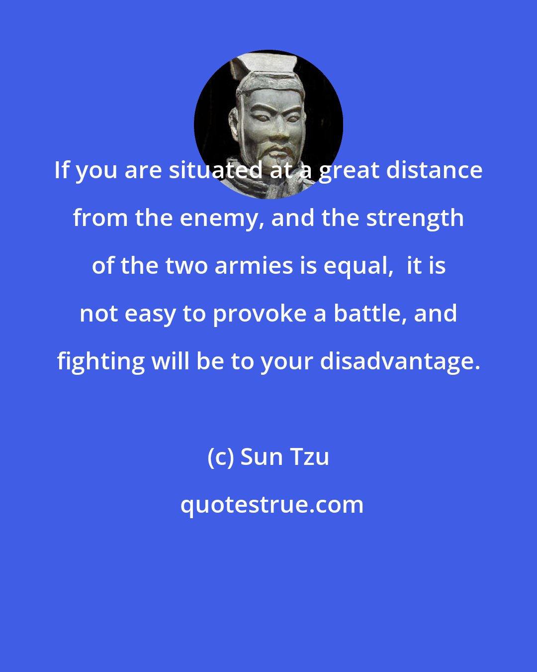 Sun Tzu: If you are situated at a great distance from the enemy, and the strength of the two armies is equal,  it is not easy to provoke a battle, and fighting will be to your disadvantage.