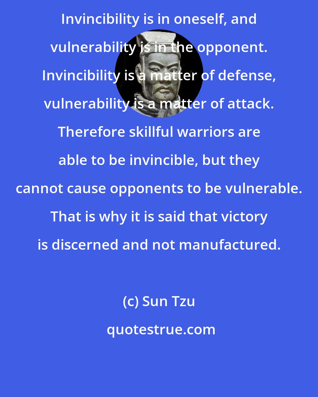 Sun Tzu: Invincibility is in oneself, and vulnerability is in the opponent. Invincibility is a matter of defense, vulnerability is a matter of attack. Therefore skillful warriors are able to be invincible, but they cannot cause opponents to be vulnerable. That is why it is said that victory is discerned and not manufactured.