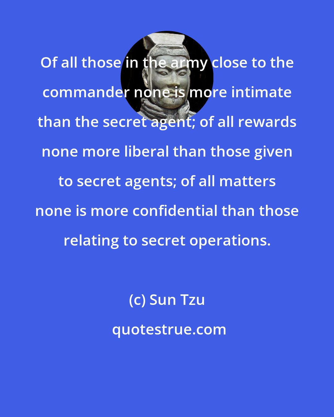 Sun Tzu: Of all those in the army close to the commander none is more intimate than the secret agent; of all rewards none more liberal than those given to secret agents; of all matters none is more confidential than those relating to secret operations.