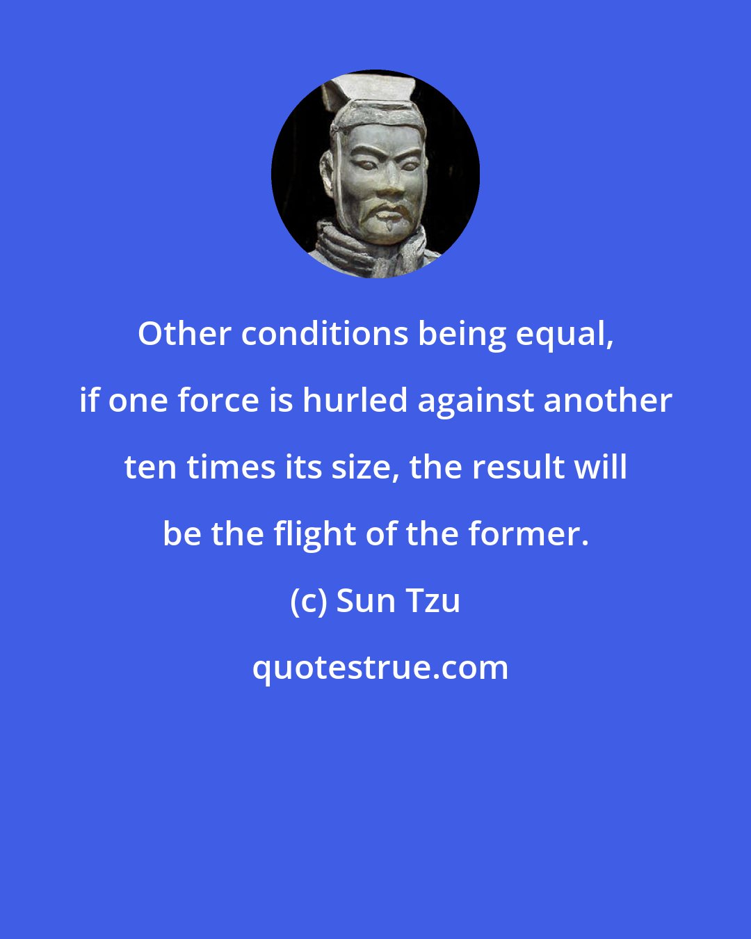 Sun Tzu: Other conditions being equal, if one force is hurled against another ten times its size, the result will be the flight of the former.