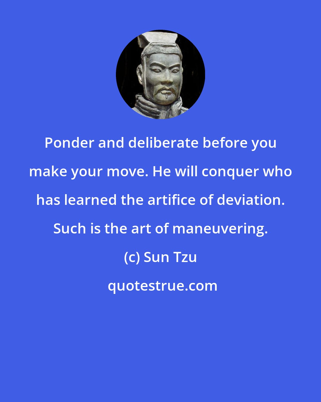 Sun Tzu: Ponder and deliberate before you make your move. He will conquer who has learned the artifice of deviation. Such is the art of maneuvering.