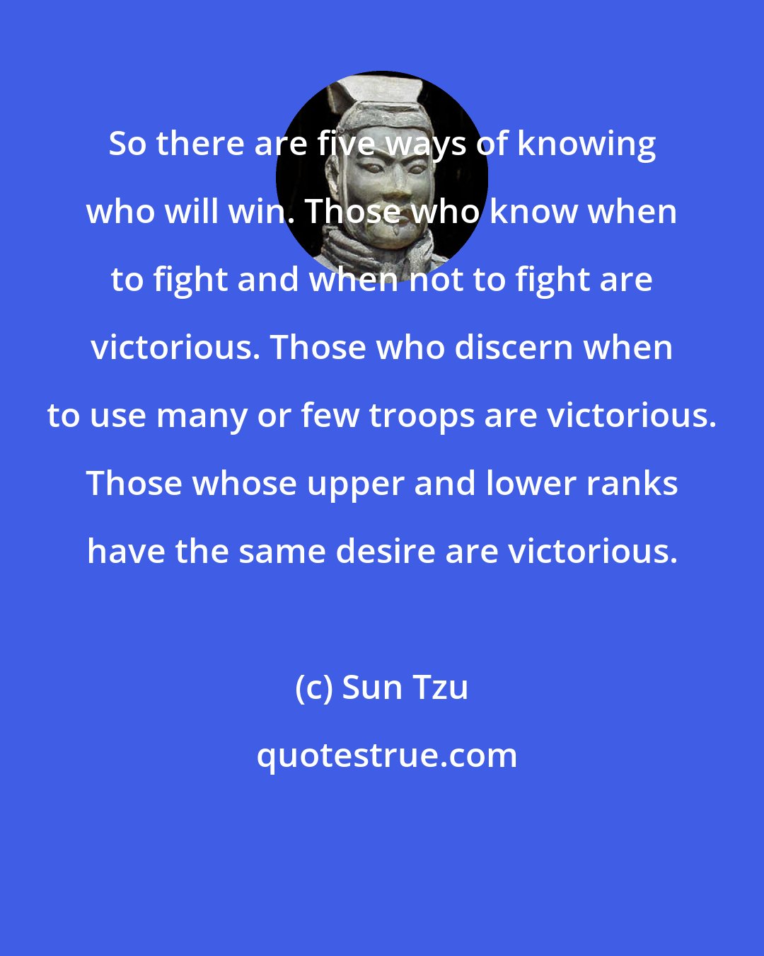 Sun Tzu: So there are five ways of knowing who will win. Those who know when to fight and when not to fight are victorious. Those who discern when to use many or few troops are victorious. Those whose upper and lower ranks have the same desire are victorious.