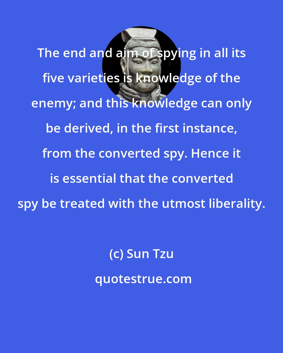 Sun Tzu: The end and aim of spying in all its five varieties is knowledge of the enemy; and this knowledge can only be derived, in the first instance, from the converted spy. Hence it is essential that the converted spy be treated with the utmost liberality.