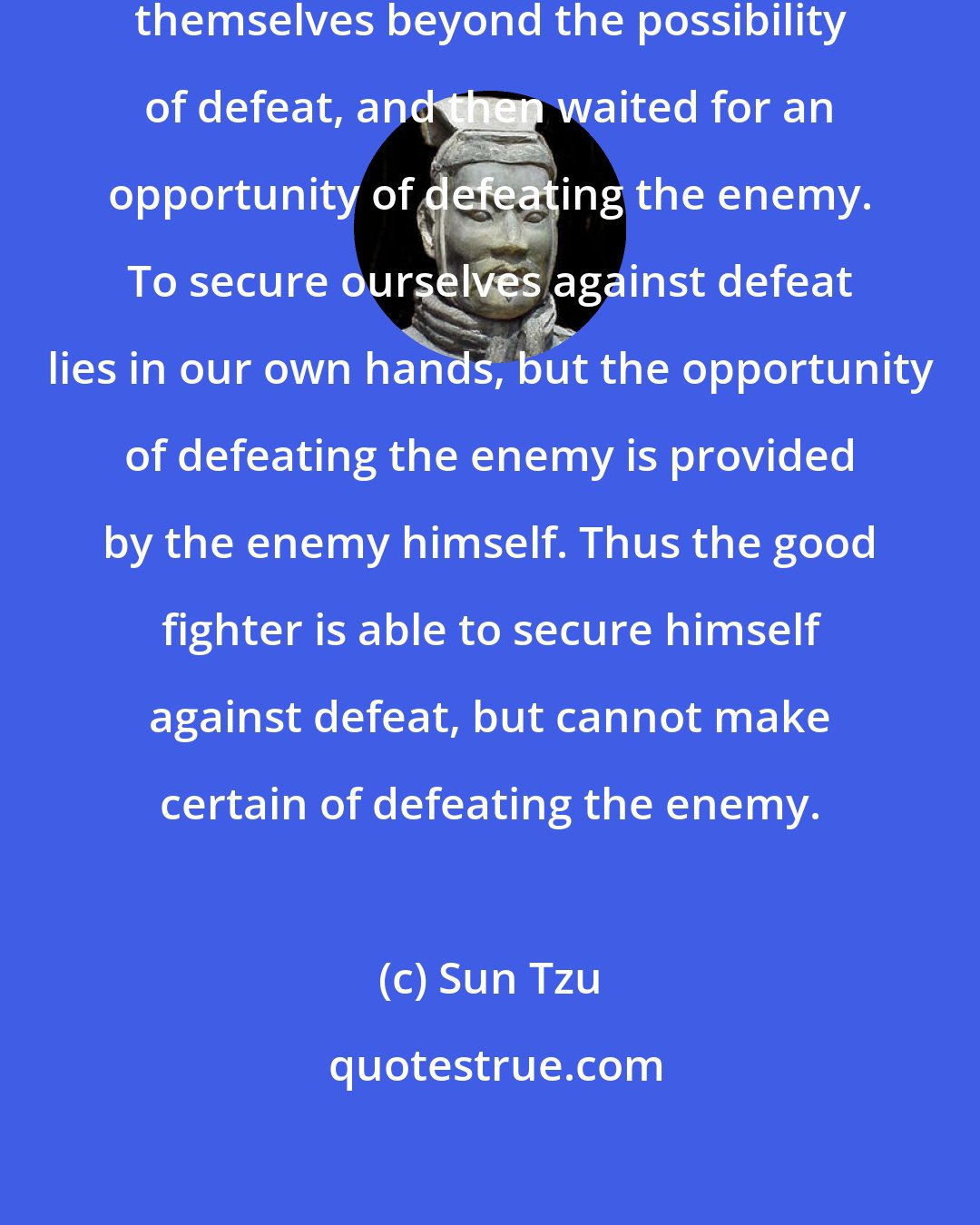 Sun Tzu: The good fighters of old first put themselves beyond the possibility of defeat, and then waited for an opportunity of defeating the enemy. To secure ourselves against defeat lies in our own hands, but the opportunity of defeating the enemy is provided by the enemy himself. Thus the good fighter is able to secure himself against defeat, but cannot make certain of defeating the enemy.