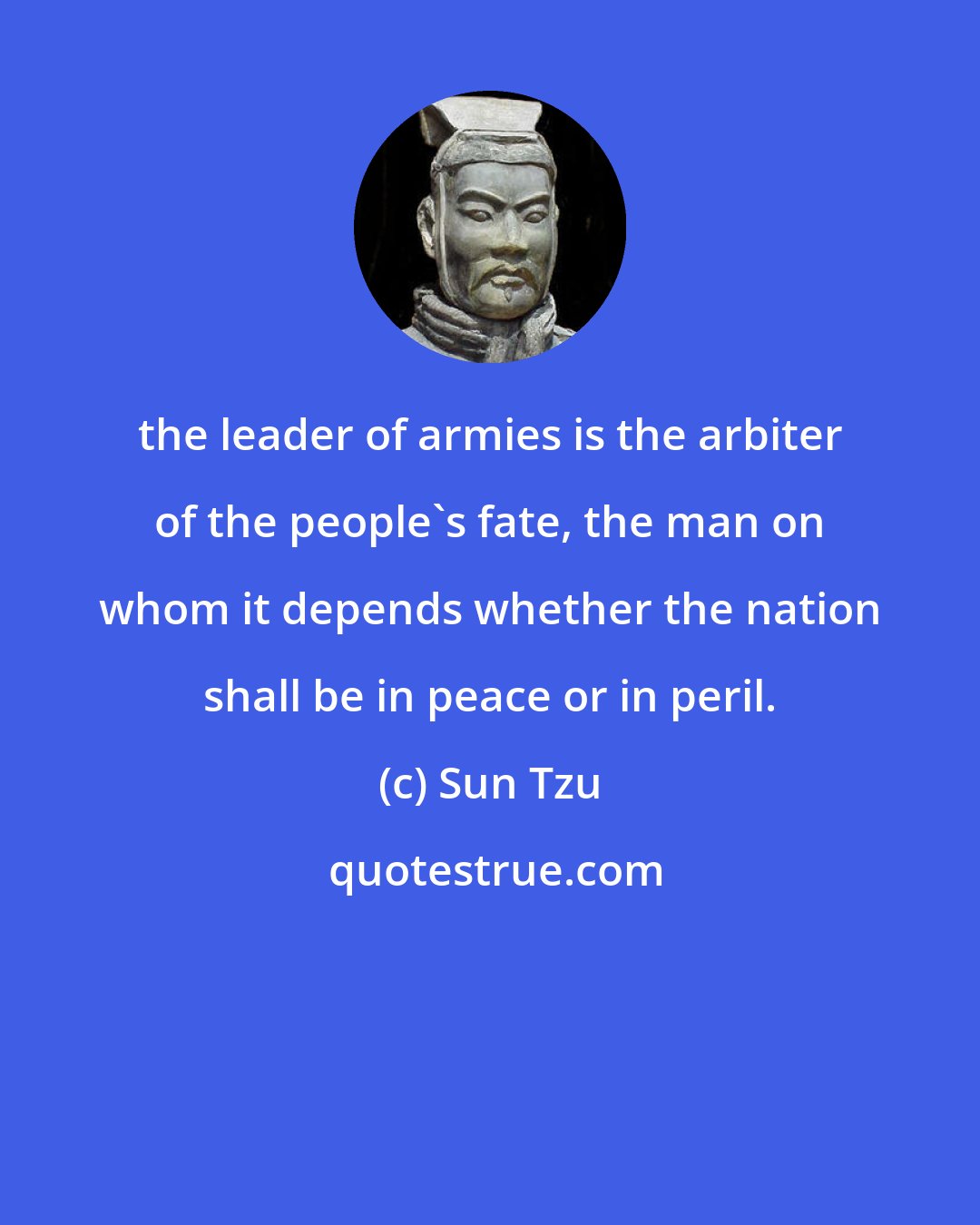 Sun Tzu: the leader of armies is the arbiter of the people's fate, the man on whom it depends whether the nation shall be in peace or in peril.