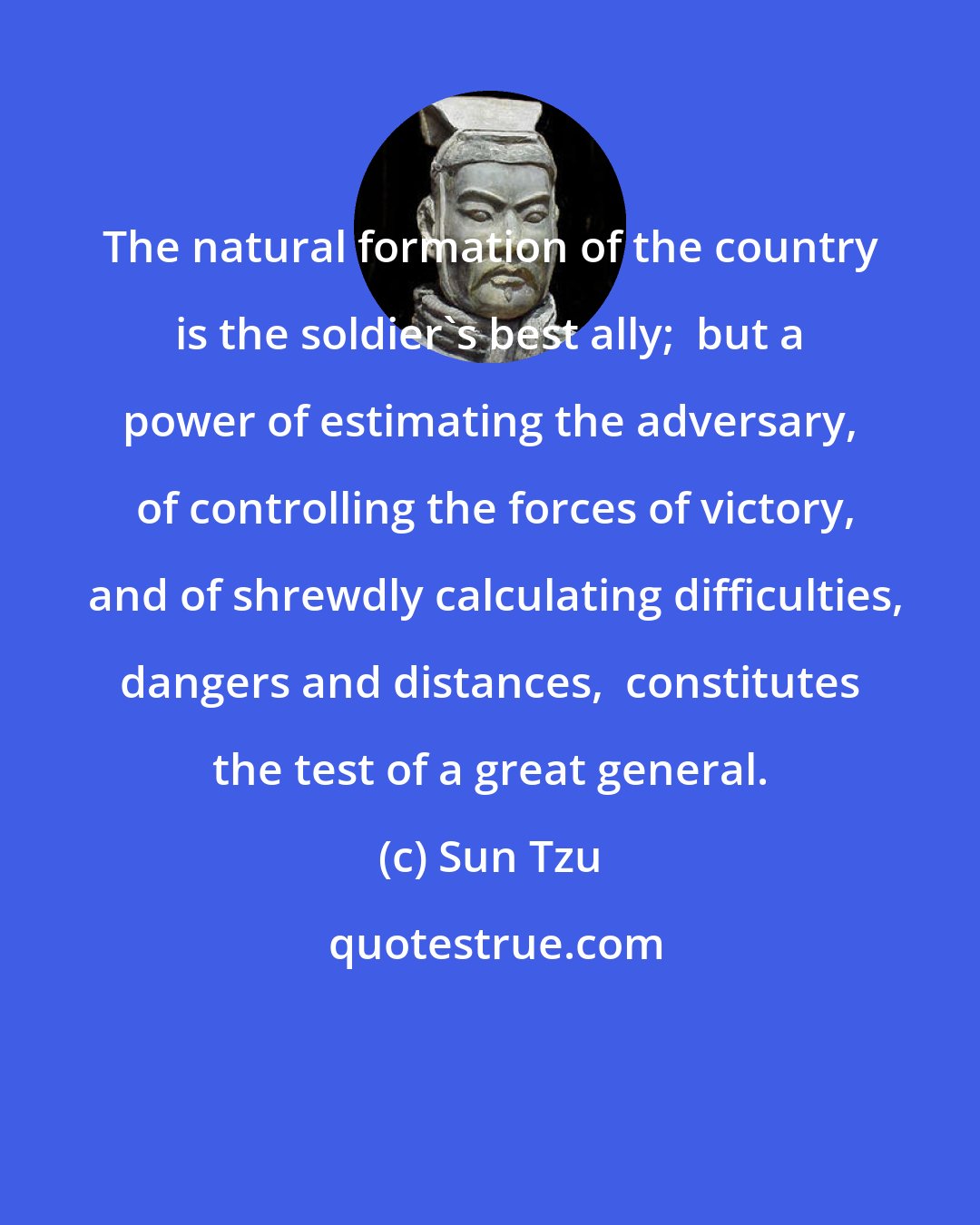 Sun Tzu: The natural formation of the country is the soldier's best ally;  but a power of estimating the adversary,  of controlling the forces of victory,  and of shrewdly calculating difficulties, dangers and distances,  constitutes the test of a great general.