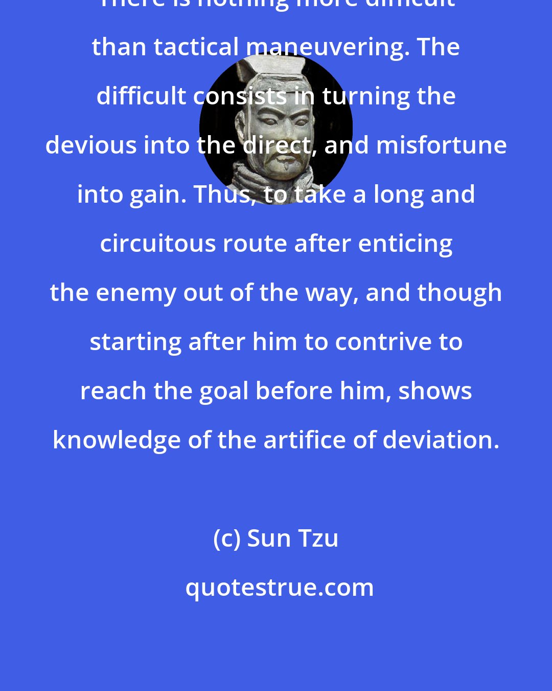 Sun Tzu: There is nothing more difficult than tactical maneuvering. The difficult consists in turning the devious into the direct, and misfortune into gain. Thus, to take a long and circuitous route after enticing the enemy out of the way, and though starting after him to contrive to reach the goal before him, shows knowledge of the artifice of deviation.