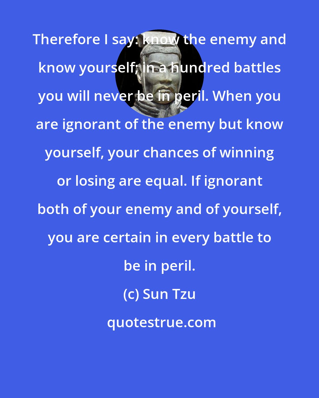 Sun Tzu: Therefore I say: know the enemy and know yourself; in a hundred battles you will never be in peril. When you are ignorant of the enemy but know yourself, your chances of winning or losing are equal. If ignorant both of your enemy and of yourself, you are certain in every battle to be in peril.