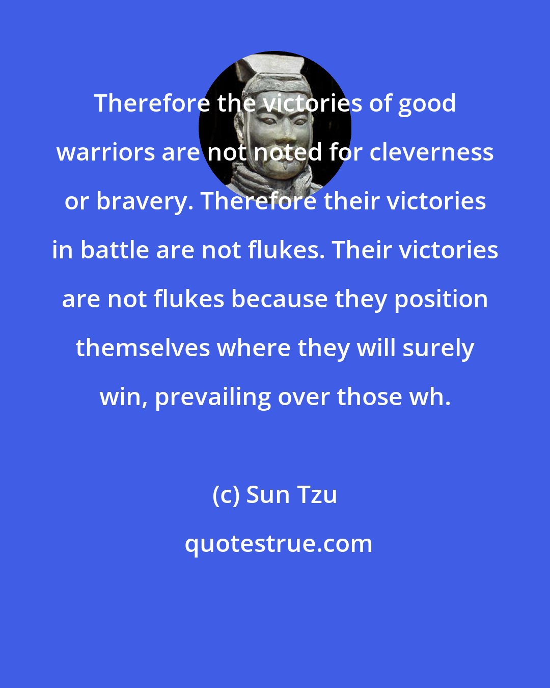 Sun Tzu: Therefore the victories of good warriors are not noted for cleverness or bravery. Therefore their victories in battle are not flukes. Their victories are not flukes because they position themselves where they will surely win, prevailing over those wh.