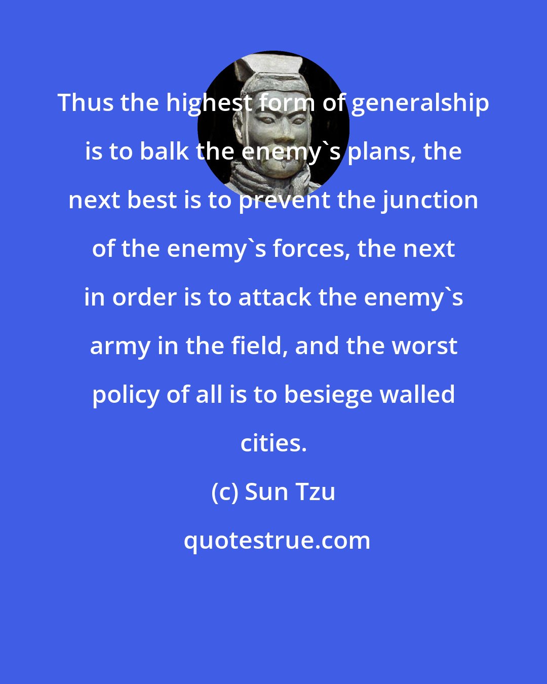 Sun Tzu: Thus the highest form of generalship is to balk the enemy's plans, the next best is to prevent the junction of the enemy's forces, the next in order is to attack the enemy's army in the field, and the worst policy of all is to besiege walled cities.