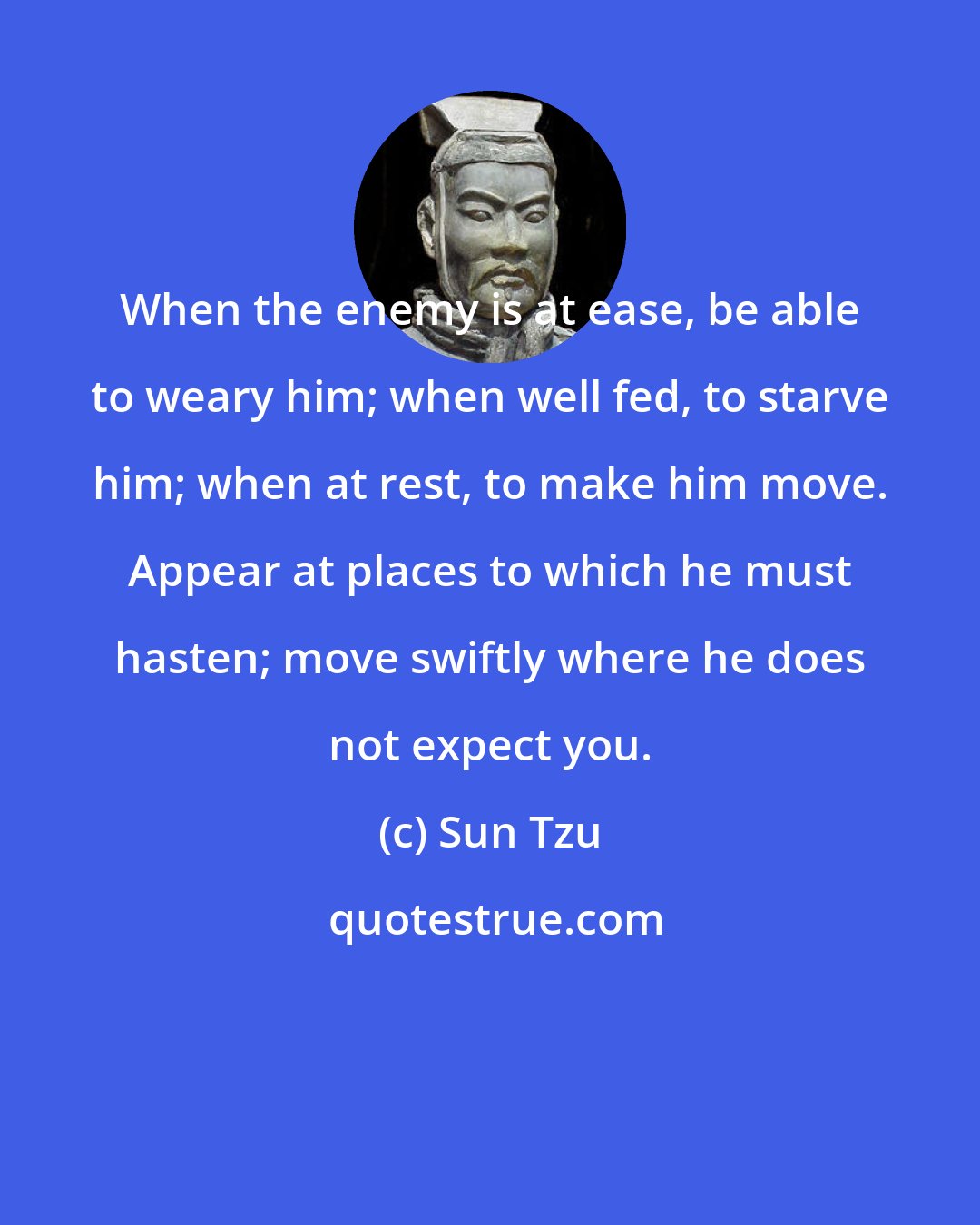 Sun Tzu: When the enemy is at ease, be able to weary him; when well fed, to starve him; when at rest, to make him move. Appear at places to which he must hasten; move swiftly where he does not expect you.