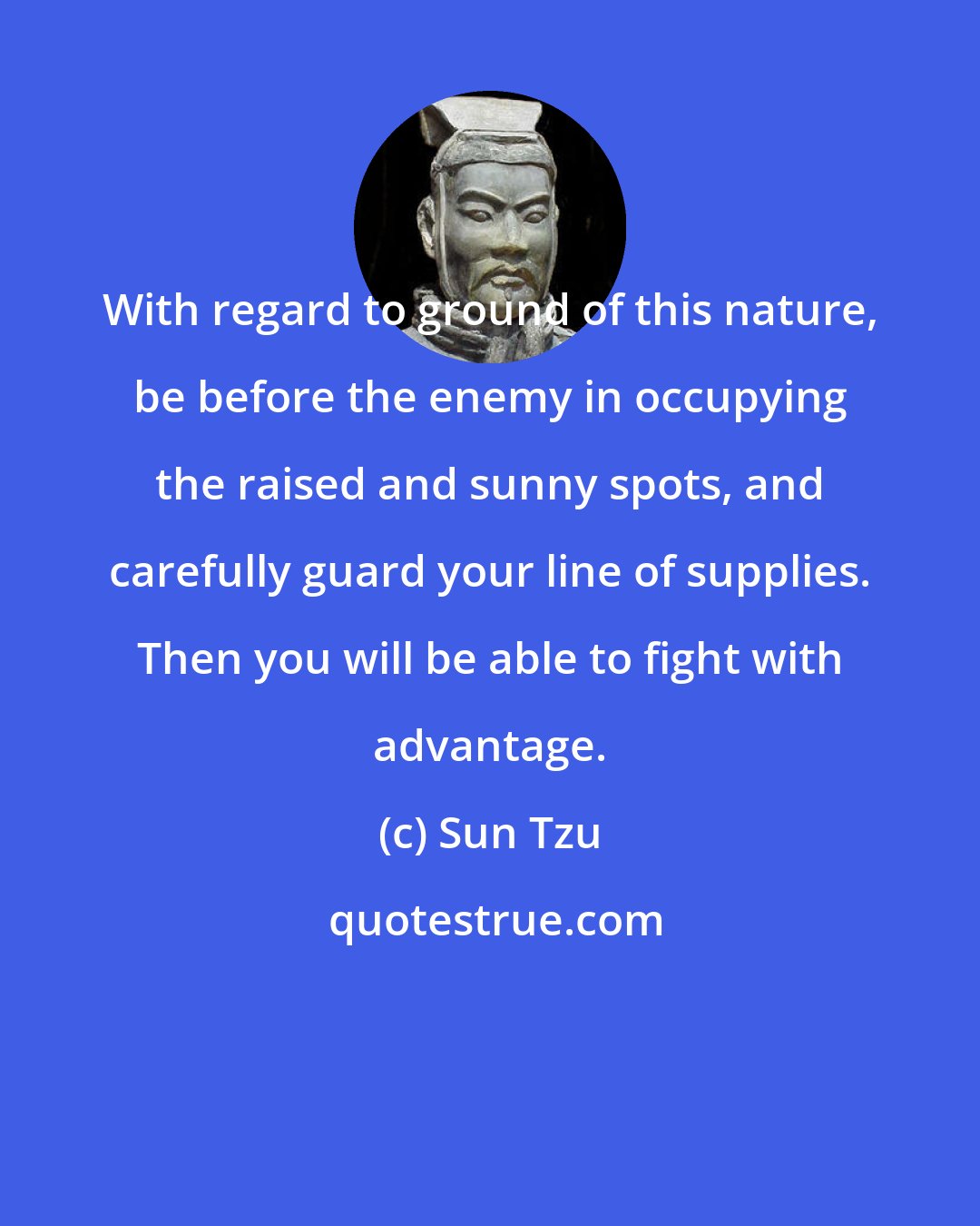 Sun Tzu: With regard to ground of this nature, be before the enemy in occupying the raised and sunny spots, and carefully guard your line of supplies. Then you will be able to fight with advantage.