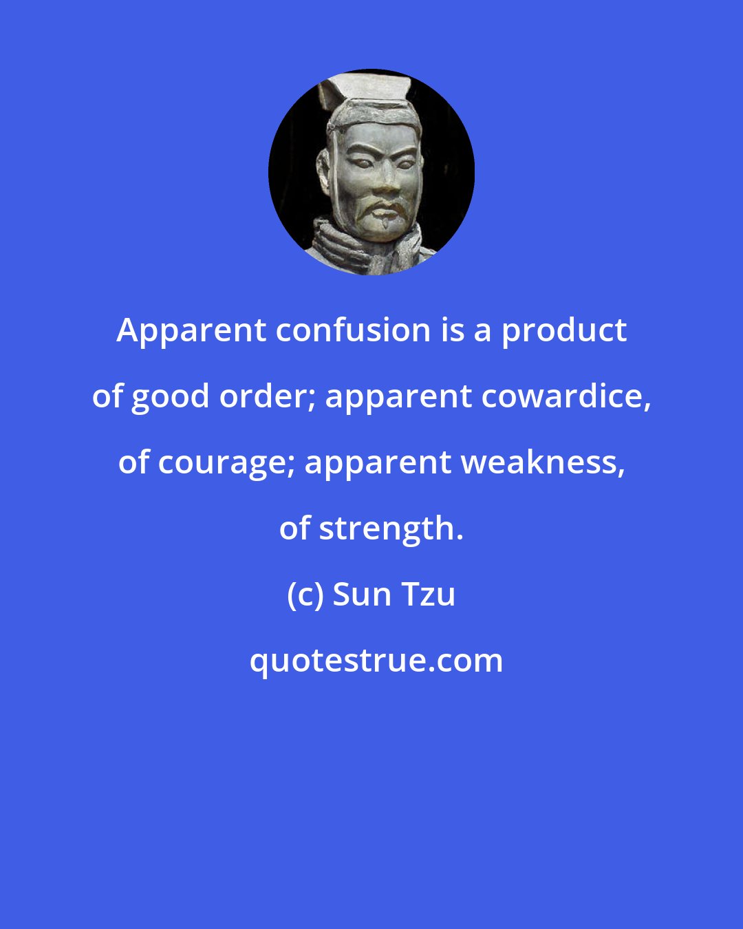 Sun Tzu: Apparent confusion is a product of good order; apparent cowardice, of courage; apparent weakness, of strength.