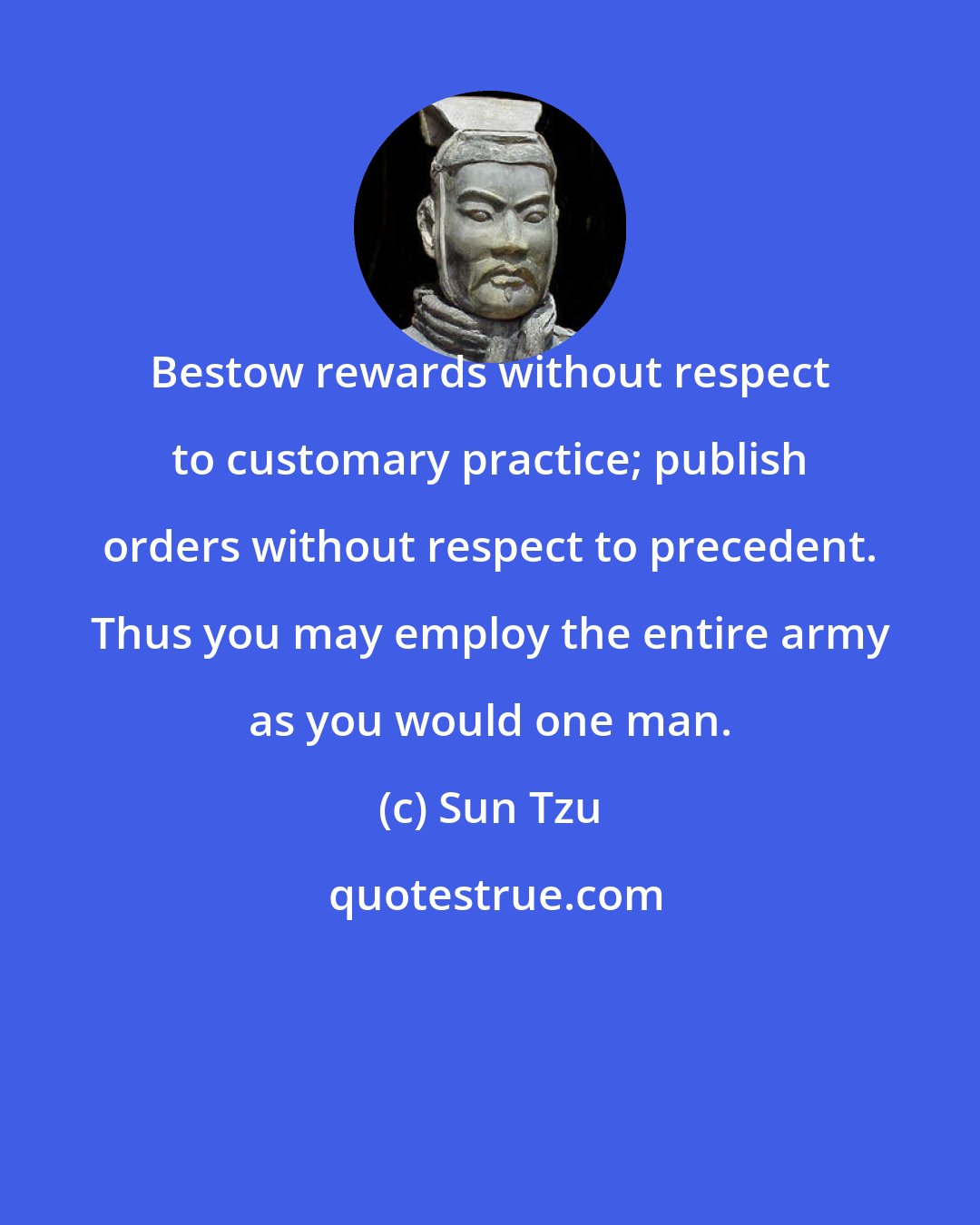 Sun Tzu: Bestow rewards without respect to customary practice; publish orders without respect to precedent. Thus you may employ the entire army as you would one man.